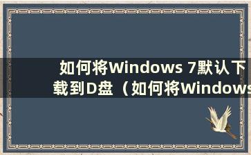 如何将Windows 7默认下载到D盘（如何将Windows 7默认下载文件更改到C盘）